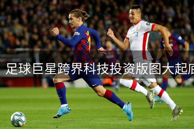 足球巨星跨界科技投资版图大起底：梅西与姆巴佩的商业帝国之争